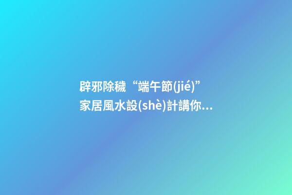辟邪除穢“端午節(jié)” 家居風水設(shè)計講你知